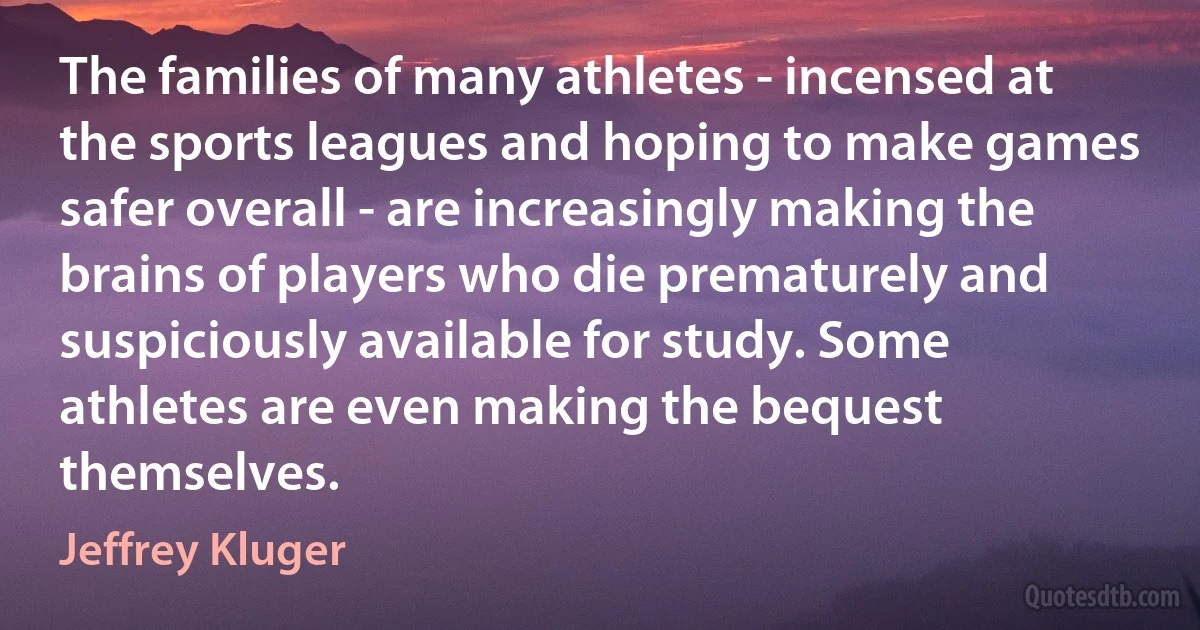 The families of many athletes - incensed at the sports leagues and hoping to make games safer overall - are increasingly making the brains of players who die prematurely and suspiciously available for study. Some athletes are even making the bequest themselves. (Jeffrey Kluger)