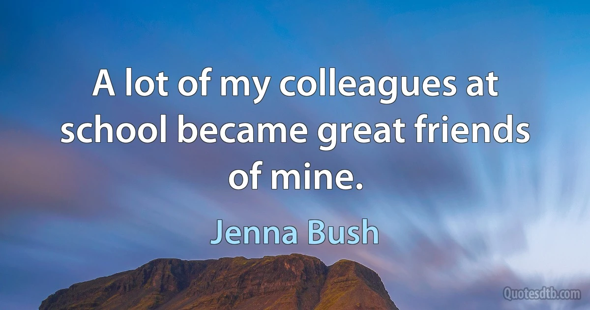 A lot of my colleagues at school became great friends of mine. (Jenna Bush)