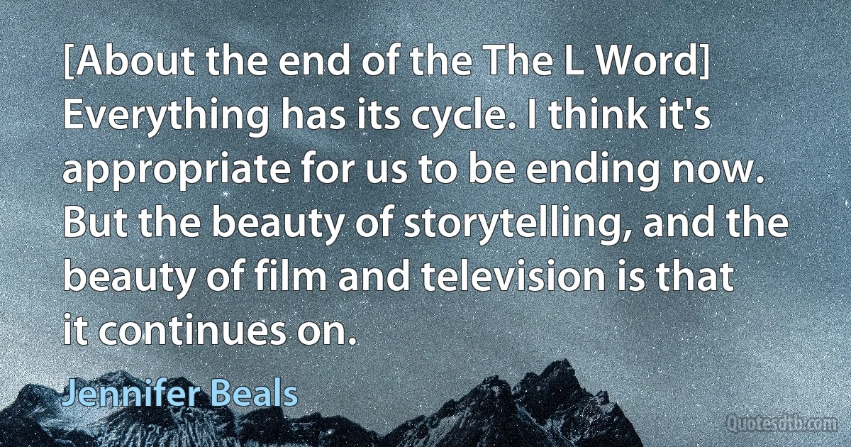 [About the end of the The L Word] Everything has its cycle. I think it's appropriate for us to be ending now. But the beauty of storytelling, and the beauty of film and television is that it continues on. (Jennifer Beals)