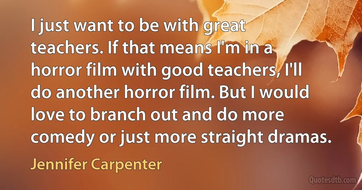 I just want to be with great teachers. If that means I'm in a horror film with good teachers, I'll do another horror film. But I would love to branch out and do more comedy or just more straight dramas. (Jennifer Carpenter)