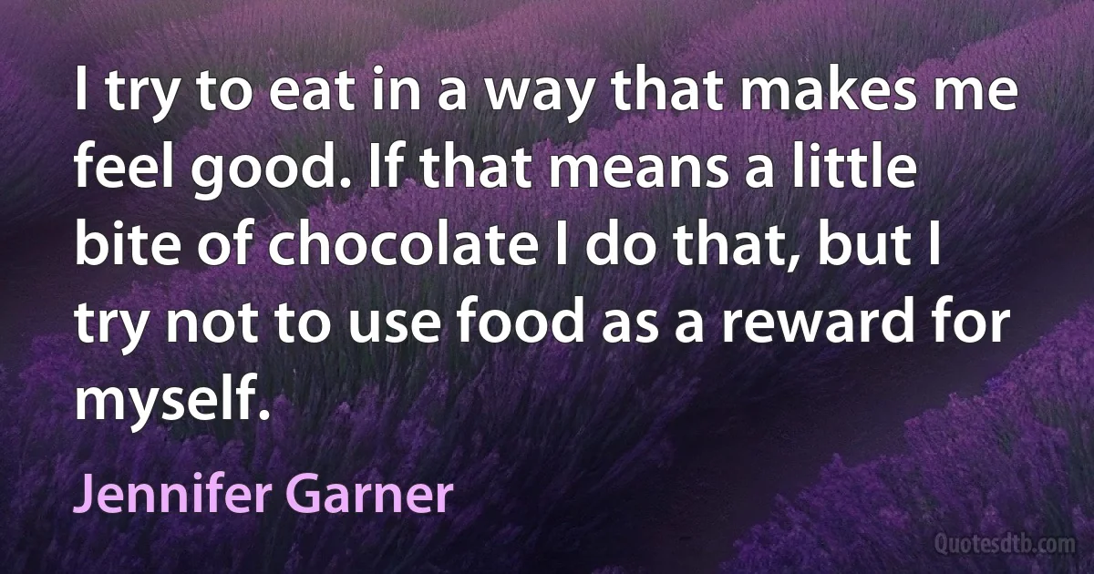 I try to eat in a way that makes me feel good. If that means a little bite of chocolate I do that, but I try not to use food as a reward for myself. (Jennifer Garner)