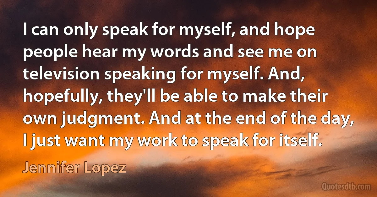 I can only speak for myself, and hope people hear my words and see me on television speaking for myself. And, hopefully, they'll be able to make their own judgment. And at the end of the day, I just want my work to speak for itself. (Jennifer Lopez)