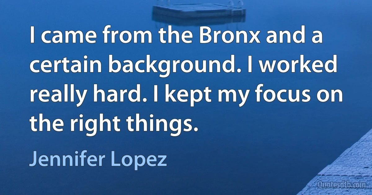 I came from the Bronx and a certain background. I worked really hard. I kept my focus on the right things. (Jennifer Lopez)