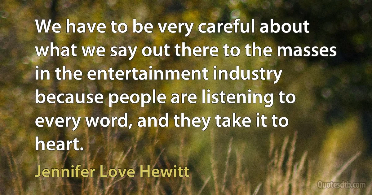 We have to be very careful about what we say out there to the masses in the entertainment industry because people are listening to every word, and they take it to heart. (Jennifer Love Hewitt)