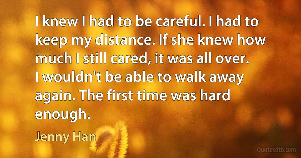 I knew I had to be careful. I had to keep my distance. If she knew how much I still cared, it was all over. I wouldn't be able to walk away again. The first time was hard enough. (Jenny Han)