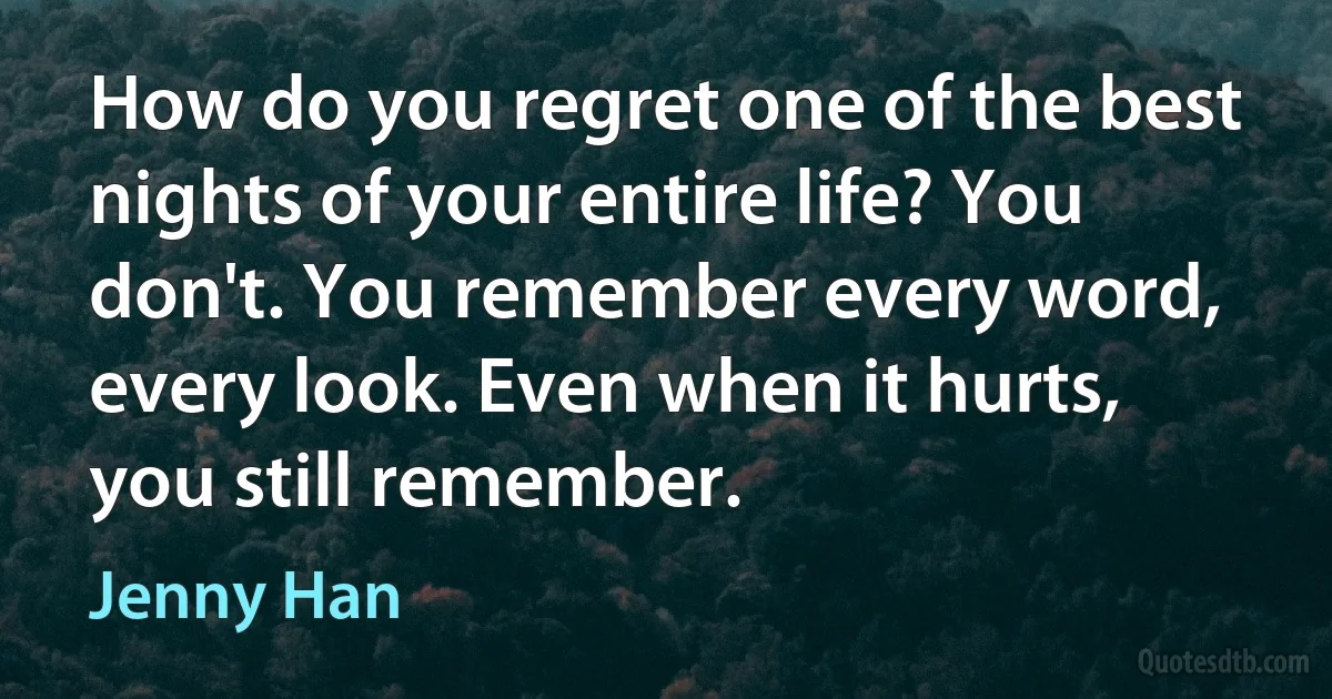 How do you regret one of the best nights of your entire life? You don't. You remember every word, every look. Even when it hurts, you still remember. (Jenny Han)