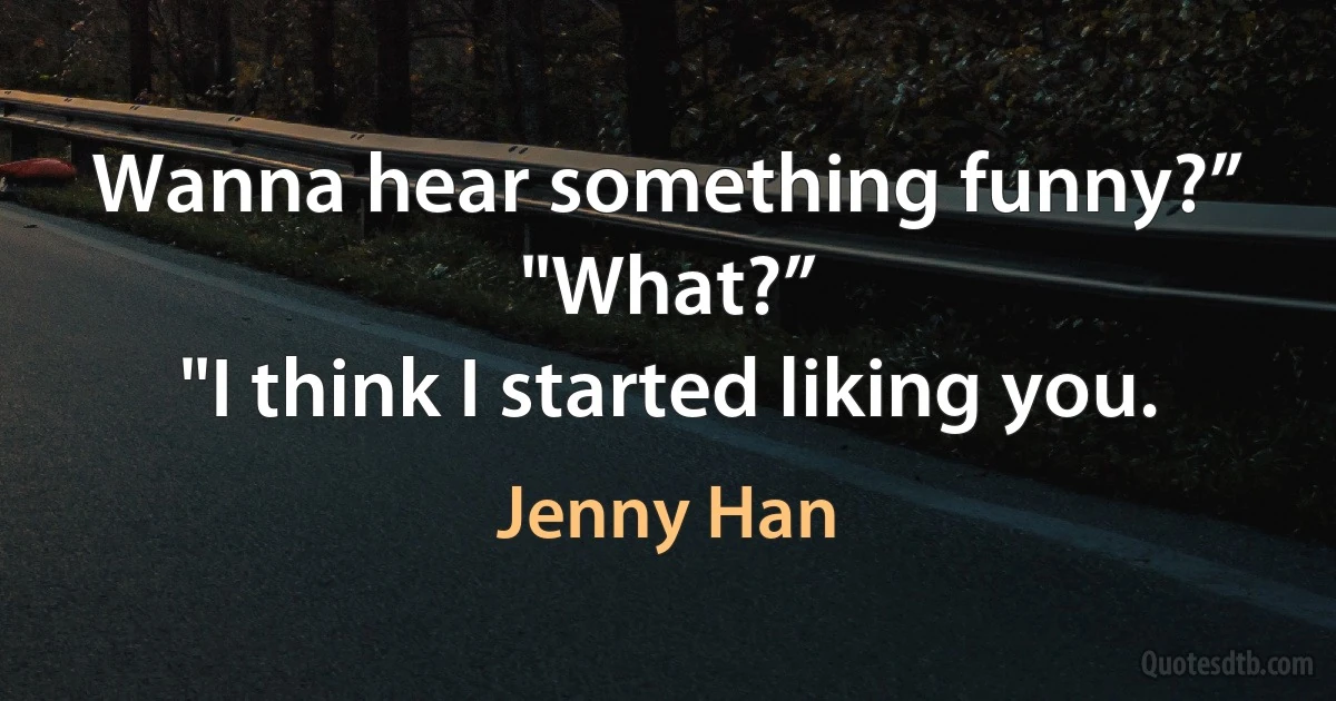 Wanna hear something funny?”
"What?”
"I think I started liking you. (Jenny Han)