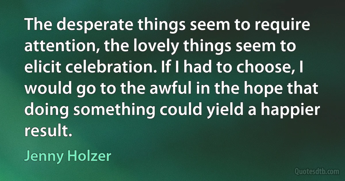 The desperate things seem to require attention, the lovely things seem to elicit celebration. If I had to choose, I would go to the awful in the hope that doing something could yield a happier result. (Jenny Holzer)