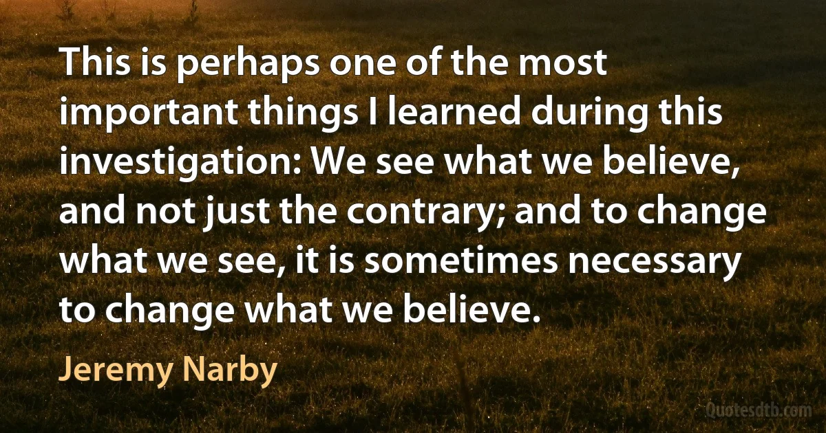 This is perhaps one of the most important things I learned during this investigation: We see what we believe, and not just the contrary; and to change what we see, it is sometimes necessary to change what we believe. (Jeremy Narby)