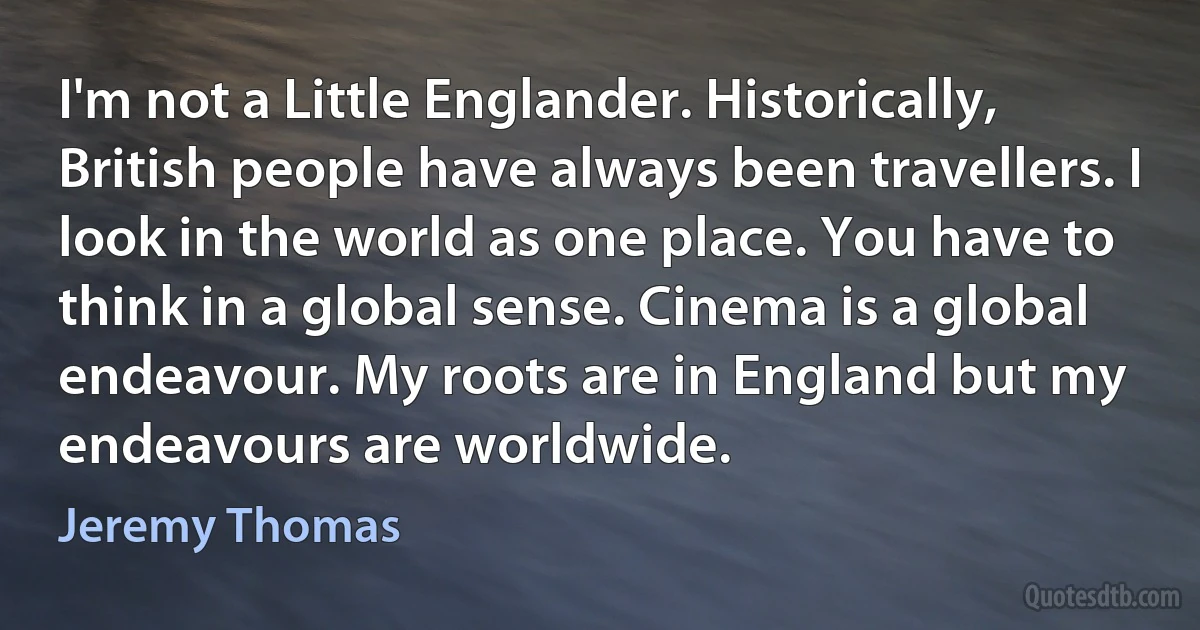 I'm not a Little Englander. Historically, British people have always been travellers. I look in the world as one place. You have to think in a global sense. Cinema is a global endeavour. My roots are in England but my endeavours are worldwide. (Jeremy Thomas)