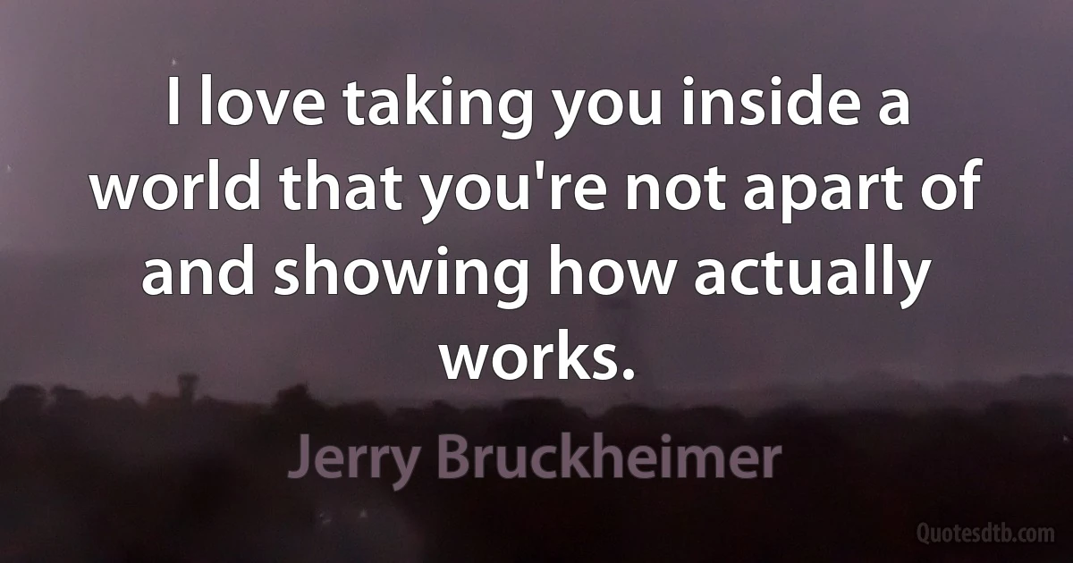 I love taking you inside a world that you're not apart of and showing how actually works. (Jerry Bruckheimer)