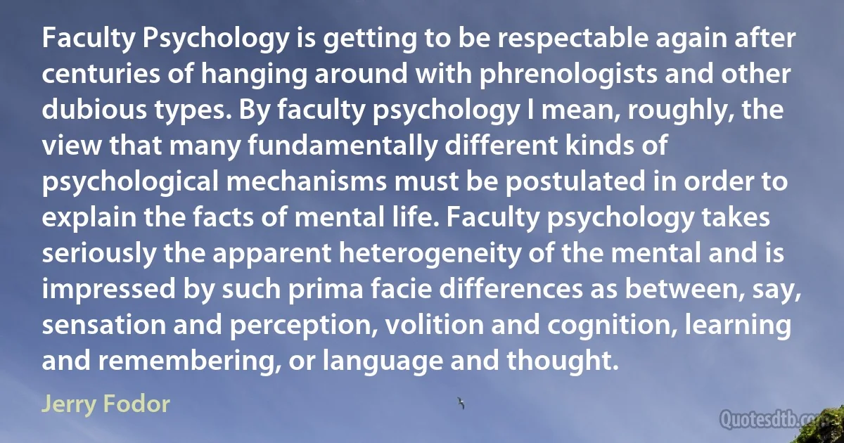 Faculty Psychology is getting to be respectable again after centuries of hanging around with phrenologists and other dubious types. By faculty psychology I mean, roughly, the view that many fundamentally different kinds of psychological mechanisms must be postulated in order to explain the facts of mental life. Faculty psychology takes seriously the apparent heterogeneity of the mental and is impressed by such prima facie differences as between, say, sensation and perception, volition and cognition, learning and remembering, or language and thought. (Jerry Fodor)