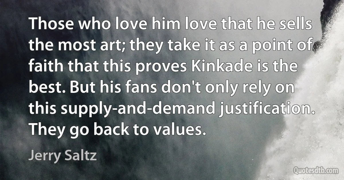 Those who love him love that he sells the most art; they take it as a point of faith that this proves Kinkade is the best. But his fans don't only rely on this supply-and-demand justification. They go back to values. (Jerry Saltz)