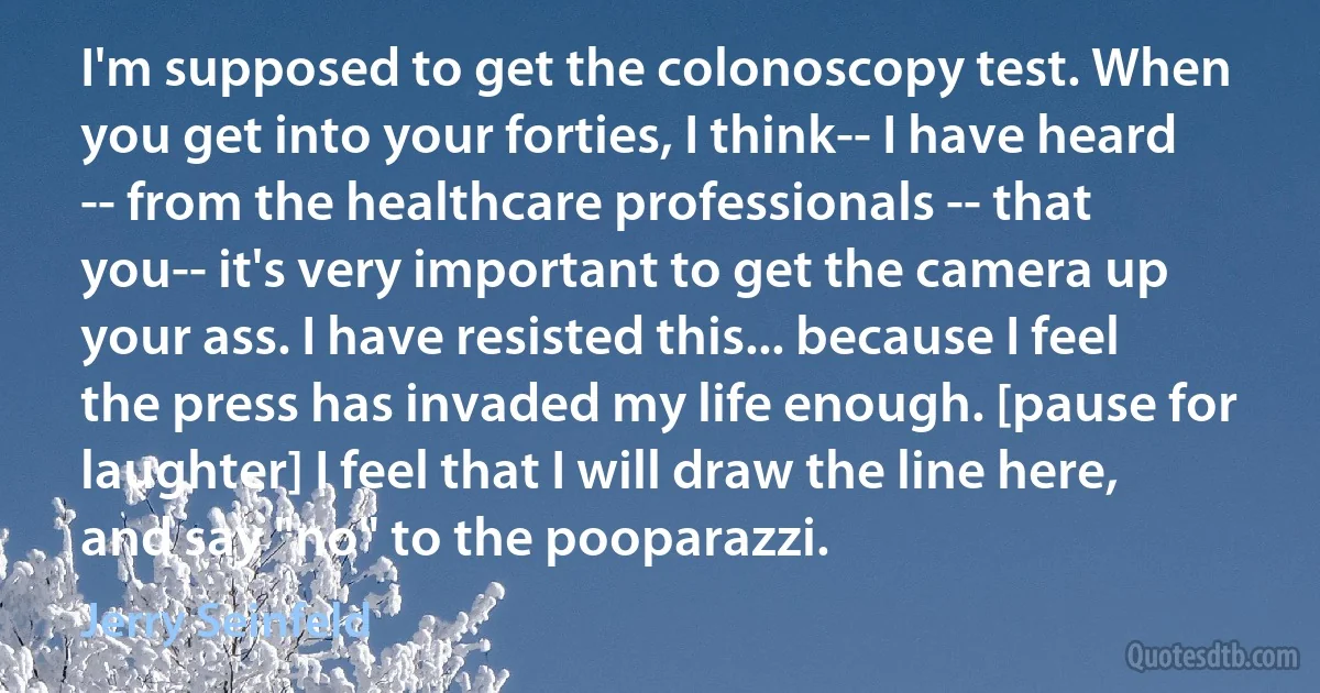 I'm supposed to get the colonoscopy test. When you get into your forties, I think-- I have heard -- from the healthcare professionals -- that you-- it's very important to get the camera up your ass. I have resisted this... because I feel the press has invaded my life enough. [pause for laughter] I feel that I will draw the line here, and say "no" to the pooparazzi. (Jerry Seinfeld)