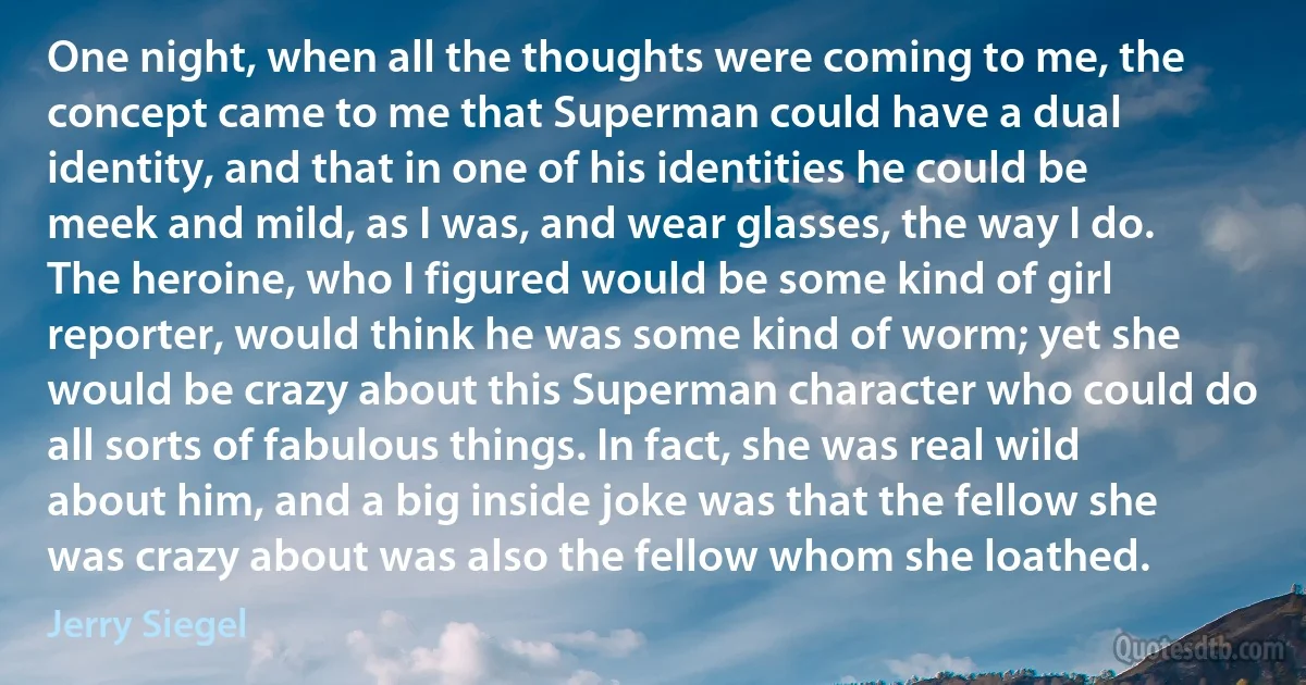 One night, when all the thoughts were coming to me, the concept came to me that Superman could have a dual identity, and that in one of his identities he could be meek and mild, as I was, and wear glasses, the way I do. The heroine, who I figured would be some kind of girl reporter, would think he was some kind of worm; yet she would be crazy about this Superman character who could do all sorts of fabulous things. In fact, she was real wild about him, and a big inside joke was that the fellow she was crazy about was also the fellow whom she loathed. (Jerry Siegel)