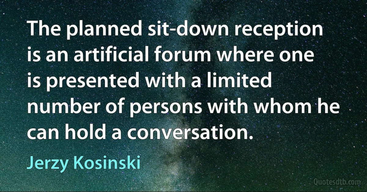 The planned sit-down reception is an artificial forum where one is presented with a limited number of persons with whom he can hold a conversation. (Jerzy Kosinski)