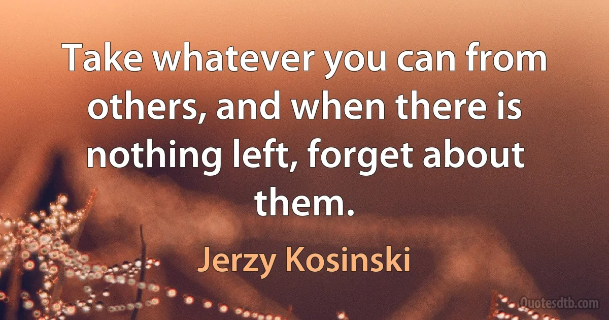 Take whatever you can from others, and when there is nothing left, forget about them. (Jerzy Kosinski)