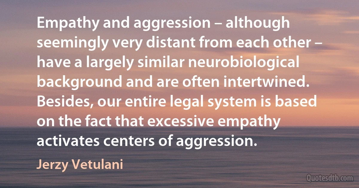 Empathy and aggression – although seemingly very distant from each other – have a largely similar neurobiological background and are often intertwined. Besides, our entire legal system is based on the fact that excessive empathy activates centers of aggression. (Jerzy Vetulani)