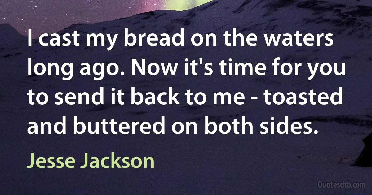 I cast my bread on the waters long ago. Now it's time for you to send it back to me - toasted and buttered on both sides. (Jesse Jackson)