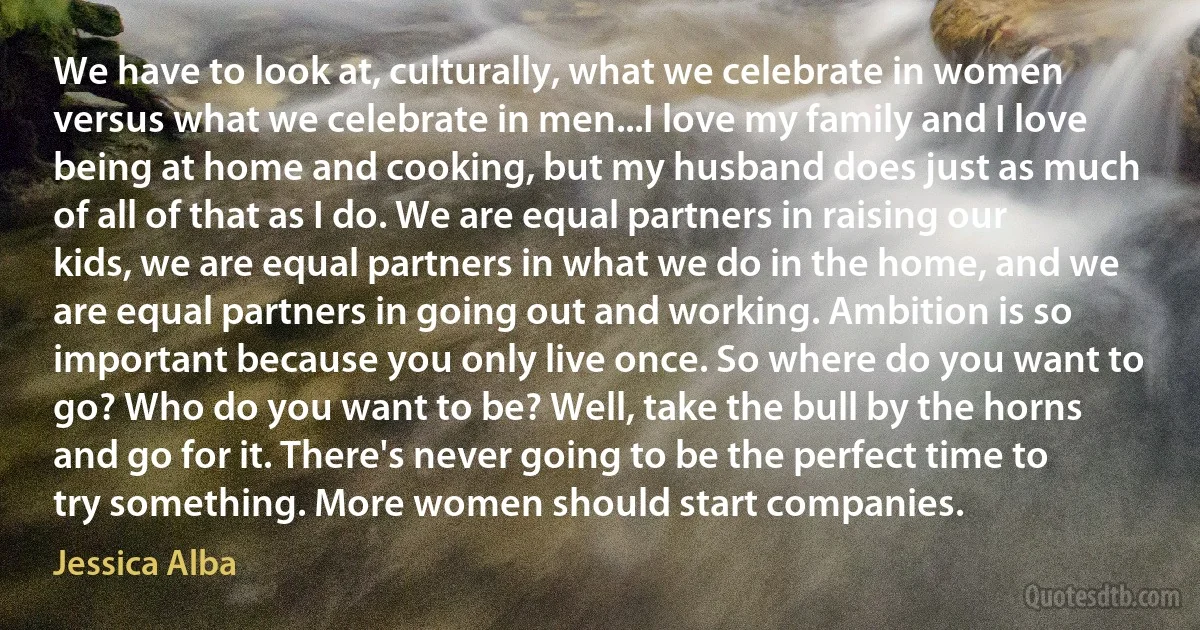 We have to look at, culturally, what we celebrate in women versus what we celebrate in men...I love my family and I love being at home and cooking, but my husband does just as much of all of that as I do. We are equal partners in raising our kids, we are equal partners in what we do in the home, and we are equal partners in going out and working. Ambition is so important because you only live once. So where do you want to go? Who do you want to be? Well, take the bull by the horns and go for it. There's never going to be the perfect time to try something. More women should start companies. (Jessica Alba)