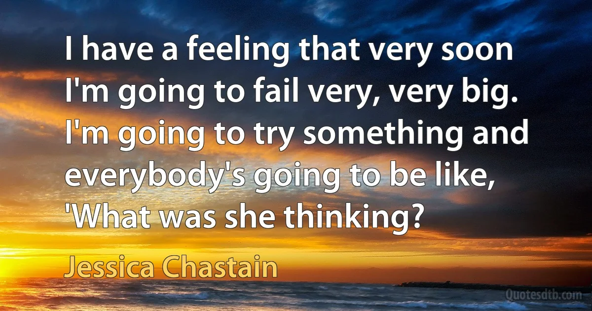 I have a feeling that very soon I'm going to fail very, very big. I'm going to try something and everybody's going to be like, 'What was she thinking? (Jessica Chastain)