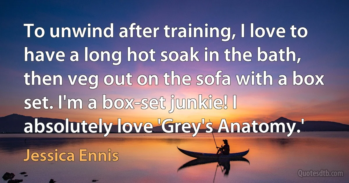 To unwind after training, I love to have a long hot soak in the bath, then veg out on the sofa with a box set. I'm a box-set junkie! I absolutely love 'Grey's Anatomy.' (Jessica Ennis)