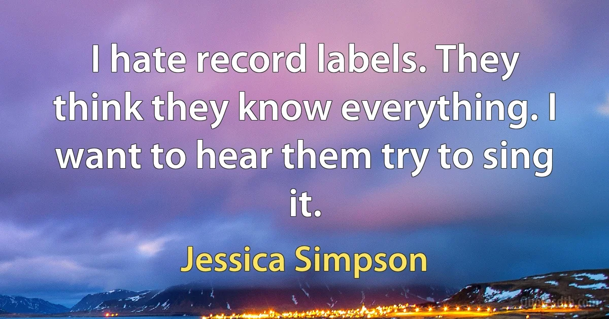 I hate record labels. They think they know everything. I want to hear them try to sing it. (Jessica Simpson)