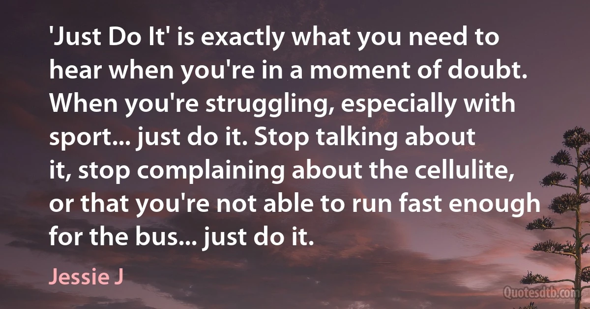 'Just Do It' is exactly what you need to hear when you're in a moment of doubt. When you're struggling, especially with sport... just do it. Stop talking about it, stop complaining about the cellulite, or that you're not able to run fast enough for the bus... just do it. (Jessie J)