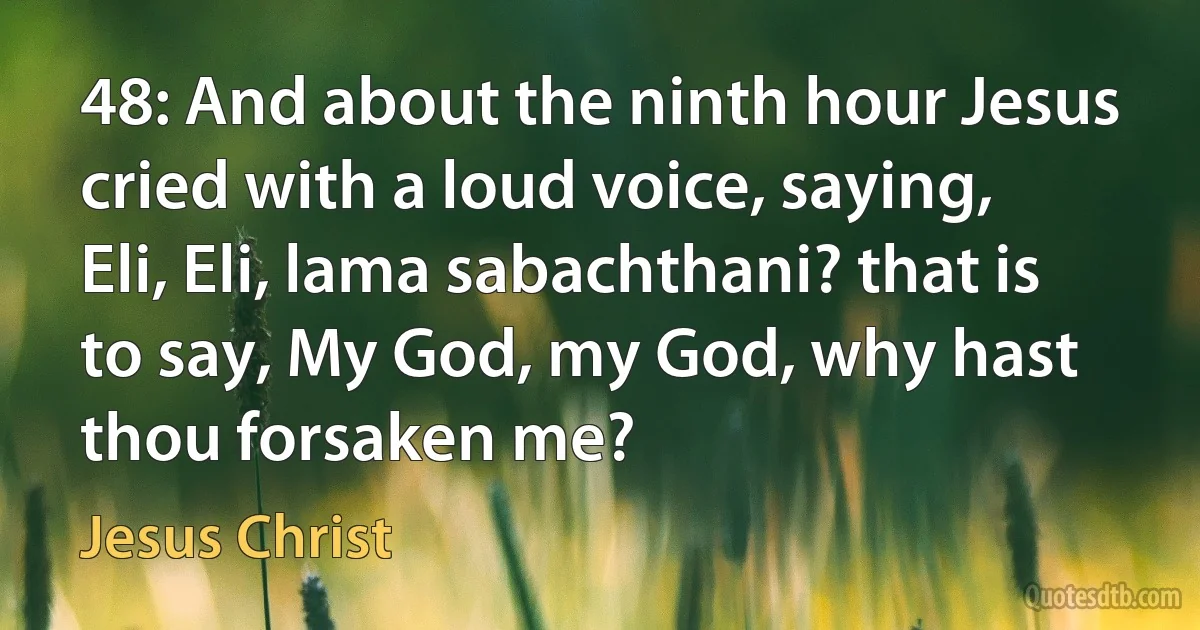 48: And about the ninth hour Jesus cried with a loud voice, saying, Eli, Eli, lama sabachthani? that is to say, My God, my God, why hast thou forsaken me? (Jesus Christ)