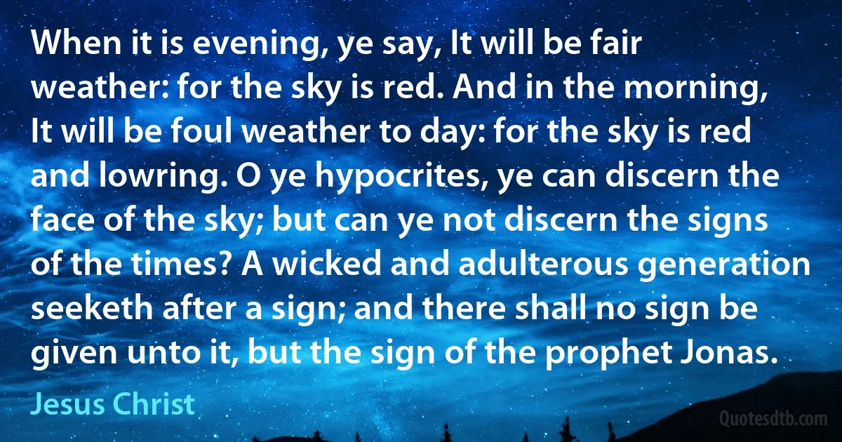 When it is evening, ye say, It will be fair weather: for the sky is red. And in the morning, It will be foul weather to day: for the sky is red and lowring. O ye hypocrites, ye can discern the face of the sky; but can ye not discern the signs of the times? A wicked and adulterous generation seeketh after a sign; and there shall no sign be given unto it, but the sign of the prophet Jonas. (Jesus Christ)