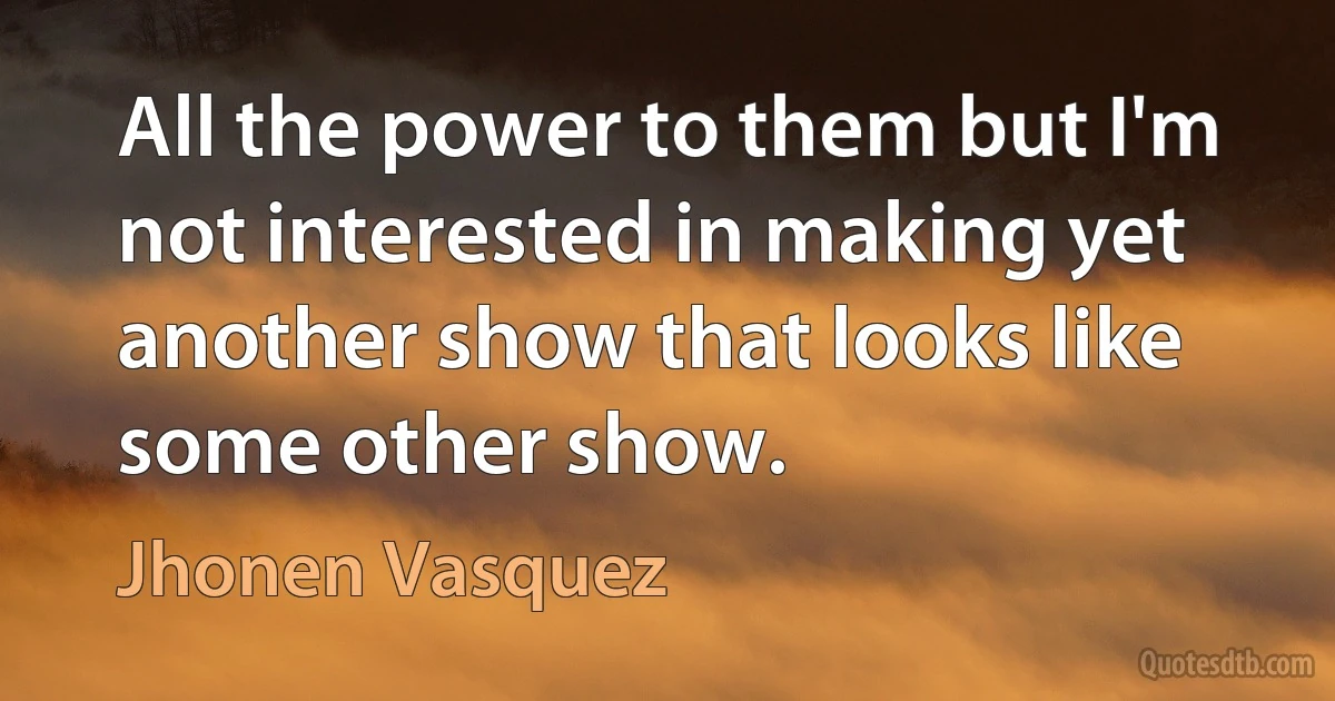 All the power to them but I'm not interested in making yet another show that looks like some other show. (Jhonen Vasquez)