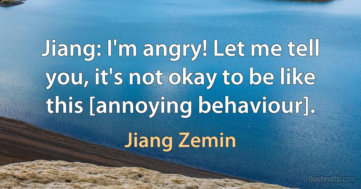 Jiang: I'm angry! Let me tell you, it's not okay to be like this [annoying behaviour]. (Jiang Zemin)