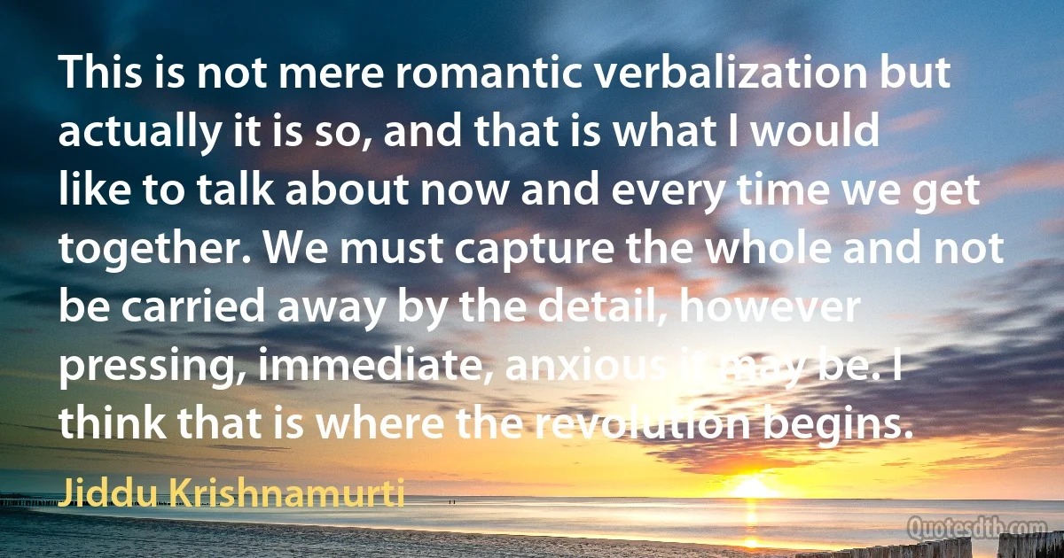 This is not mere romantic verbalization but actually it is so, and that is what I would like to talk about now and every time we get together. We must capture the whole and not be carried away by the detail, however pressing, immediate, anxious it may be. I think that is where the revolution begins. (Jiddu Krishnamurti)