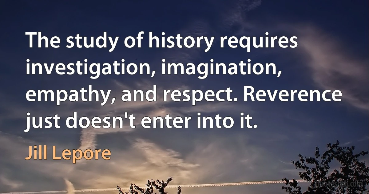 The study of history requires investigation, imagination, empathy, and respect. Reverence just doesn't enter into it. (Jill Lepore)