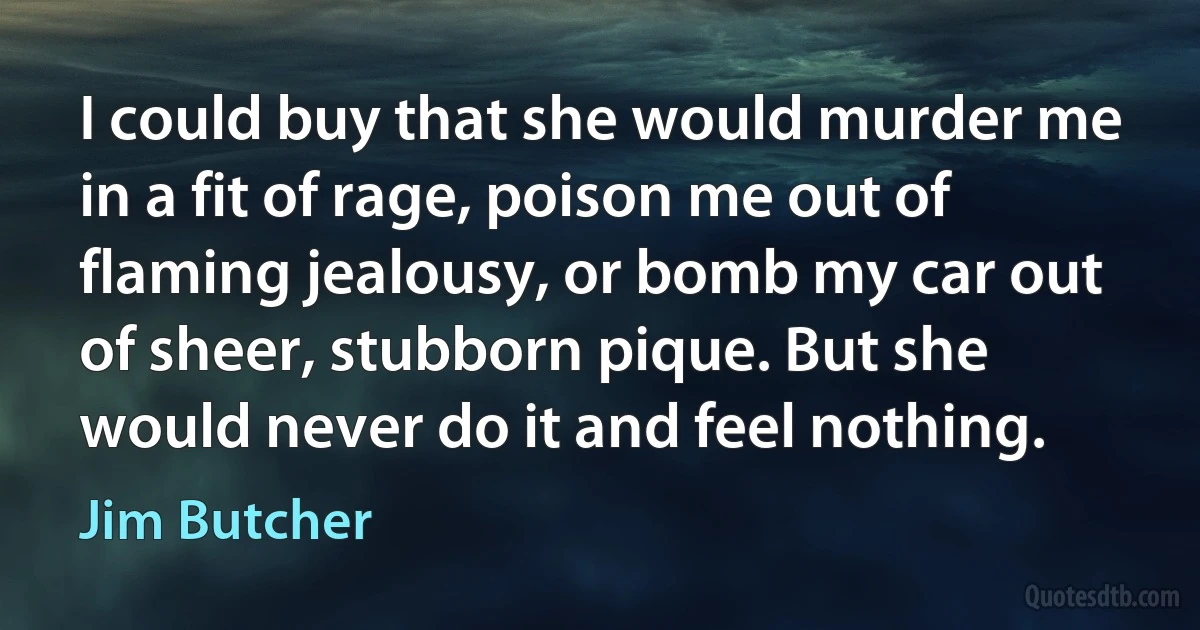 I could buy that she would murder me in a fit of rage, poison me out of flaming jealousy, or bomb my car out of sheer, stubborn pique. But she would never do it and feel nothing. (Jim Butcher)