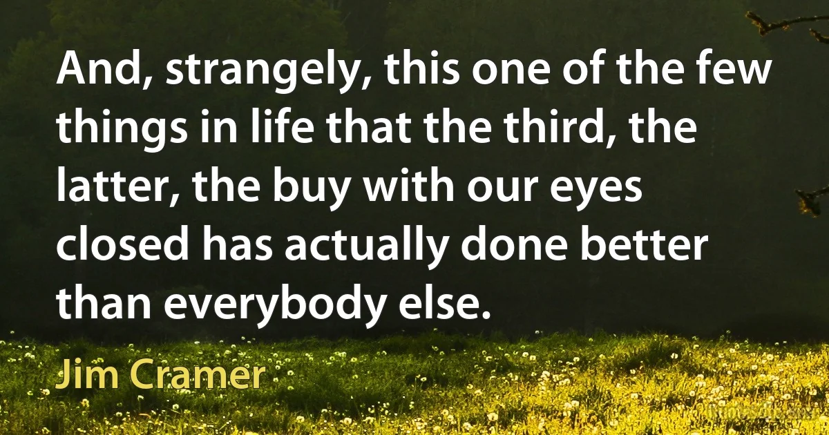 And, strangely, this one of the few things in life that the third, the latter, the buy with our eyes closed has actually done better than everybody else. (Jim Cramer)