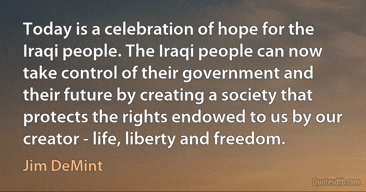 Today is a celebration of hope for the Iraqi people. The Iraqi people can now take control of their government and their future by creating a society that protects the rights endowed to us by our creator - life, liberty and freedom. (Jim DeMint)