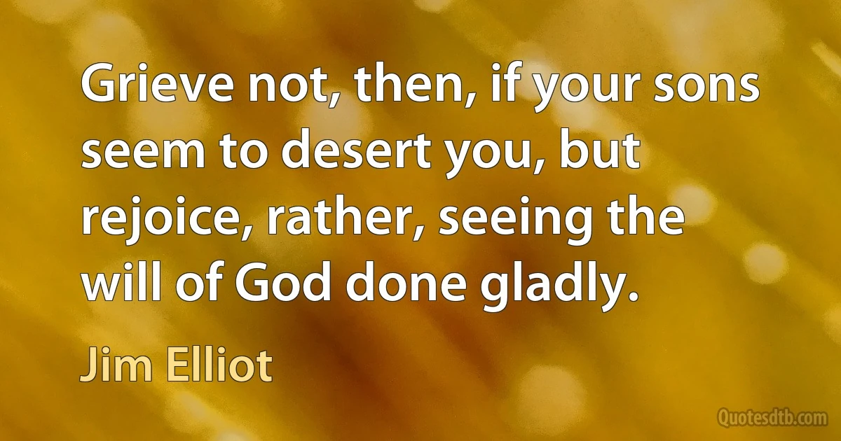 Grieve not, then, if your sons seem to desert you, but rejoice, rather, seeing the will of God done gladly. (Jim Elliot)