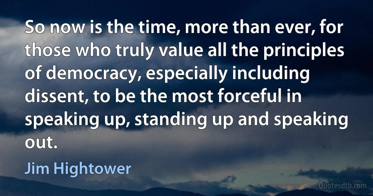 So now is the time, more than ever, for those who truly value all the principles of democracy, especially including dissent, to be the most forceful in speaking up, standing up and speaking out. (Jim Hightower)