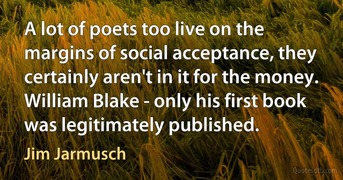 A lot of poets too live on the margins of social acceptance, they certainly aren't in it for the money. William Blake - only his first book was legitimately published. (Jim Jarmusch)