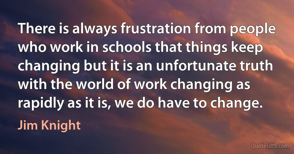 There is always frustration from people who work in schools that things keep changing but it is an unfortunate truth with the world of work changing as rapidly as it is, we do have to change. (Jim Knight)