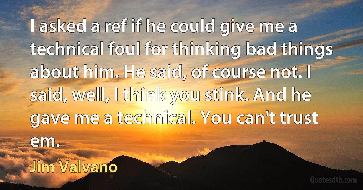 I asked a ref if he could give me a technical foul for thinking bad things about him. He said, of course not. I said, well, I think you stink. And he gave me a technical. You can't trust em. (Jim Valvano)