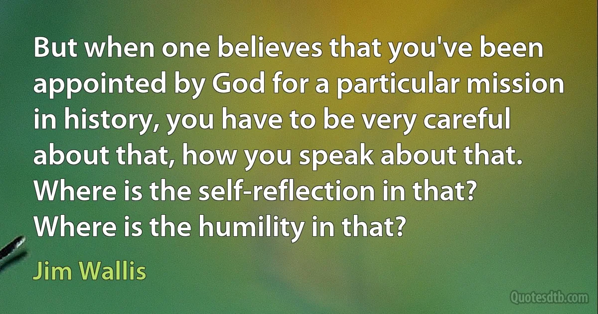 But when one believes that you've been appointed by God for a particular mission in history, you have to be very careful about that, how you speak about that. Where is the self-reflection in that? Where is the humility in that? (Jim Wallis)