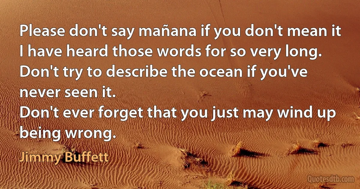 Please don't say mañana if you don't mean it
I have heard those words for so very long.
Don't try to describe the ocean if you've never seen it.
Don't ever forget that you just may wind up being wrong. (Jimmy Buffett)