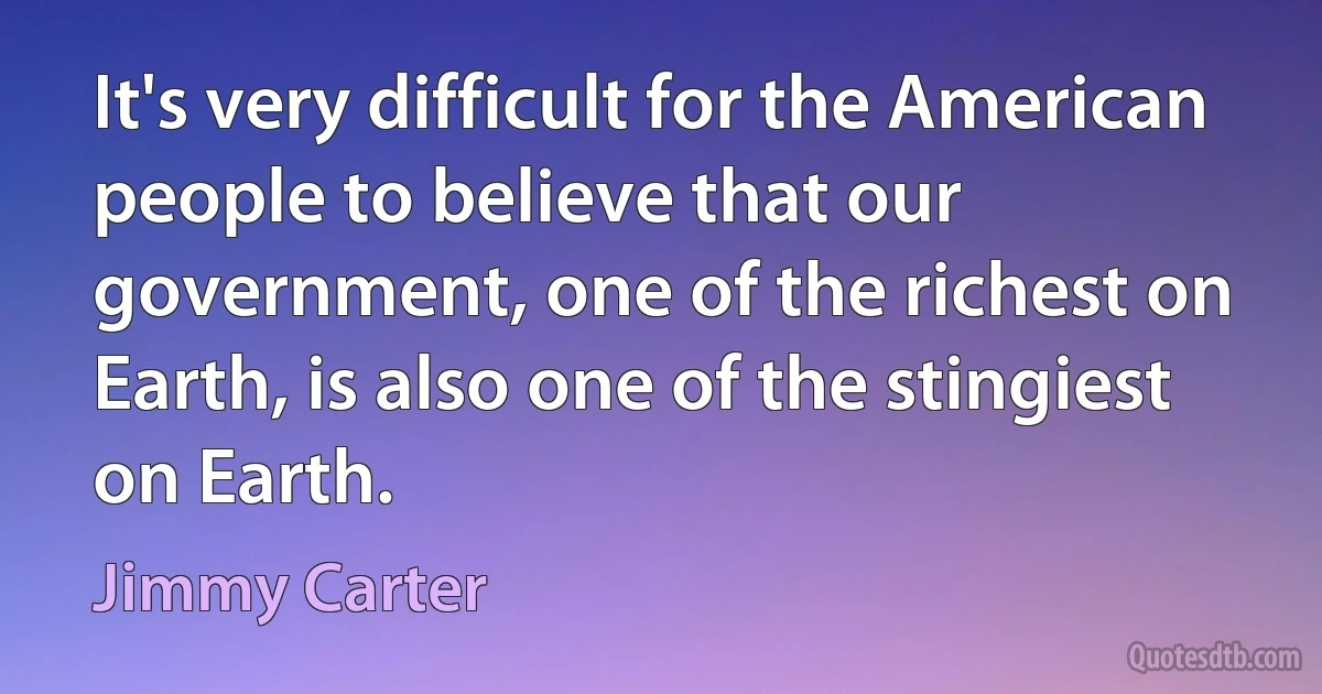 It's very difficult for the American people to believe that our government, one of the richest on Earth, is also one of the stingiest on Earth. (Jimmy Carter)