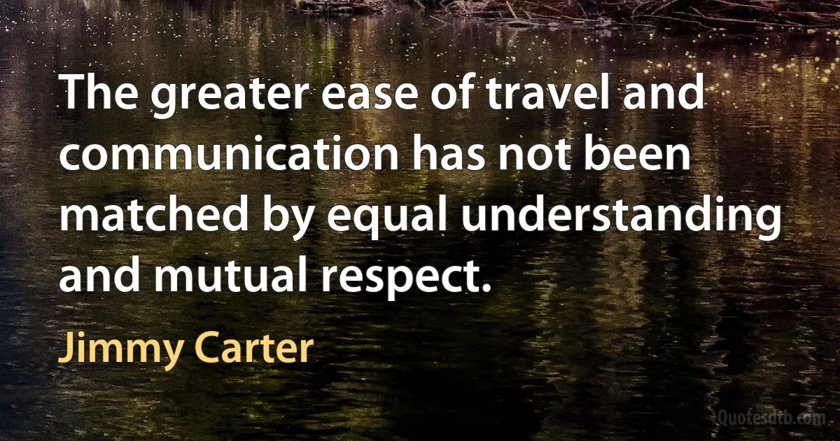 The greater ease of travel and communication has not been matched by equal understanding and mutual respect. (Jimmy Carter)