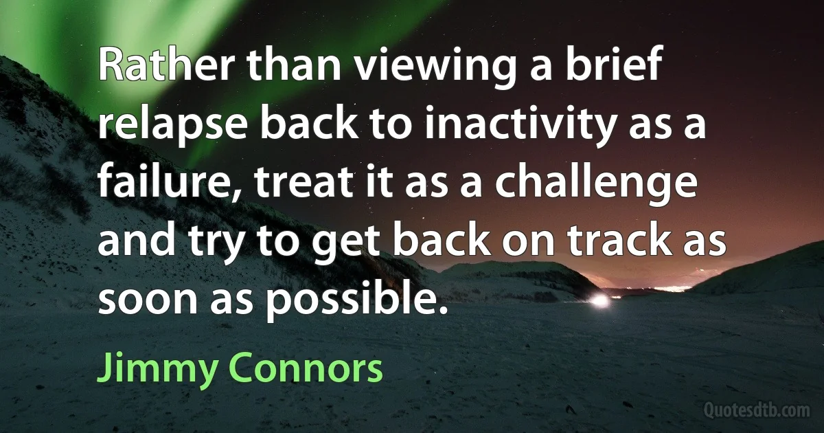 Rather than viewing a brief relapse back to inactivity as a failure, treat it as a challenge and try to get back on track as soon as possible. (Jimmy Connors)