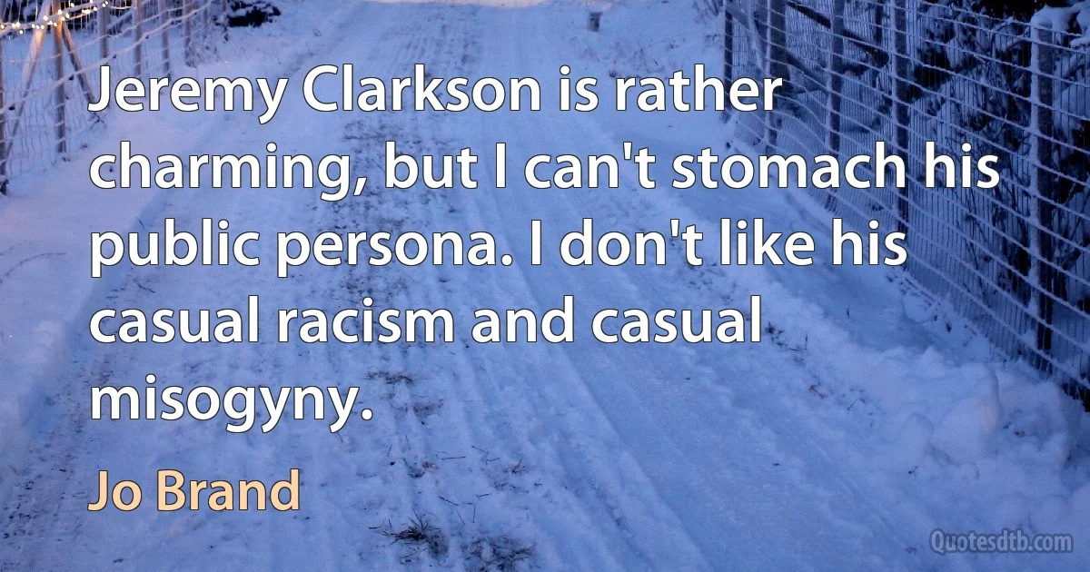 Jeremy Clarkson is rather charming, but I can't stomach his public persona. I don't like his casual racism and casual misogyny. (Jo Brand)