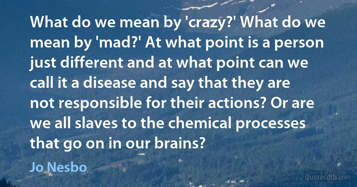 What do we mean by 'crazy?' What do we mean by 'mad?' At what point is a person just different and at what point can we call it a disease and say that they are not responsible for their actions? Or are we all slaves to the chemical processes that go on in our brains? (Jo Nesbo)