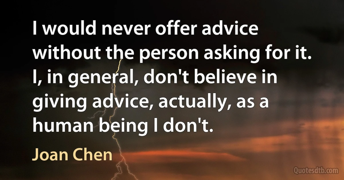 I would never offer advice without the person asking for it. I, in general, don't believe in giving advice, actually, as a human being I don't. (Joan Chen)